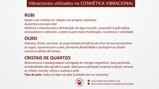 RUBI
Ajuda a ser realista em relação aos próprios objetivos;
Aumenta a energia vital.
Melhora a manutenção e distribuição de água na pele, associada à ação detox,
antioxidante e calmante, confere à pele maior hidratação, resistência e vitalidade.
Vibracionais utilizados na COSMÉTICA VIBRACIONAL
OURO
Hidratar, firmar, iluminar. As propriedades benéficas do elixir de ouro preenchem
as rugas, rejuvenescem a pele, fornecem flexibilidade e protegem as células
contra os efeitos do tempo.
CRISTAIS DE QUARTZO
Mineral puro e biodegradável carregado de energia magnética. Suas partículas
arredondadas não agridem a pele. Ideal para esfoliação corporal e facial, remove
as células mortas, refina e suaviza a pele.
Tipo de pele: Todos os tipos de pele (cuidado com as sensíveis)
 