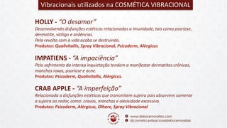 HOLLY - “O desamor”
Desenvolvendo disfunções estéticas relacionadas a imunidade, tais como psoríase,
dermatite, vitiligo e ardências.
Pela revolta com a vida acaba se destruindo.
Produtos: Qualivitallis, Spray Vibracional, Psicoderm, Alérgicus
Vibracionais utilizados na COSMÉTICA VIBRACIONAL
IMPATIENS - “A impaciência”
Pelo sofrimento da intensa inquietação tendem a manifestar dermatites crônicas,
manchas roxas, psoríase e acne.
Produtos: Psicoderm, Qualivitallis, Alérgicus.
CRAB APPLE - “A imperfeição”
Relacionada a disfunções estéticas que transmitem sujeira pois absorvem somente
a sujeira ao redor, como: cravos, manchas e oleosidade excessiva.
Produtos: Psicoderm, Alérgicus, Olhare, Spray Vibracional
 