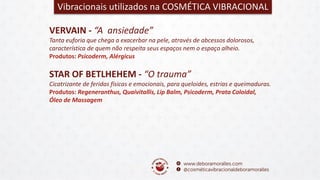 VERVAIN - “A ansiedade”
Tanta euforia que chega a exacerbar na pele, através de abcessos dolorosos,
característica de quem não respeita seus espaços nem o espaço alheio.
Produtos: Psicoderm, Alérgicus
Vibracionais utilizados na COSMÉTICA VIBRACIONAL
STAR OF BETLHEHEM - “O trauma”
Cicatrizante de feridas físicas e emocionais, para queloides, estrias e queimaduras.
Produtos: Regeneranthus, Quaivitallis, Lip Balm, Psicoderm, Prata Coloidal,
Óleo de Massagem
 