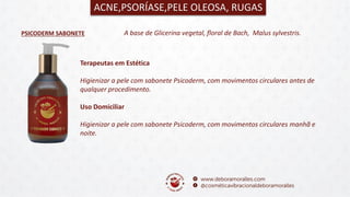 PSICODERM SABONETE
ACNE,PSORÍASE,PELE OLEOSA, RUGAS
A base de Glicerina vegetal, floral de Bach, Malus sylvestris.
Terapeutas em Estética
Higienizar a pele com sabonete Psicoderm, com movimentos circulares antes de
qualquer procedimento.
Uso Domiciliar
Higienizar a pele com sabonete Psicoderm, com movimentos circulares manhã e
noite.
 