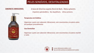 SABONETE VIBRACIONAL
PELES SENSÍVEIS, DESVITALIZADAS
Terapeutas em Estética
Higienizar a pele com sabonete Vibracional, com movimentos circulares antes
de qualquer procedimento.
Uso Domiciliar
Higienizar a pele com sabonete Vibracional, com movimentos circulares manhã
e noite.
Impatiens glandulífera, Ilex Aquifolium, Ulmus prócera.
 