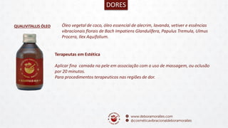 QUALIVITALLIS ÓLEO
DORES
Óleo vegetal de coco, óleo essencial de alecrim, lavanda, vetiver e essências
vibracionais florais de Bach Impatiens Glandulífera, Papulus Tremula, Ulmus
Procera, Ilex Aquifolium.
Terapeutas em Estética
Aplicar fina camada na pele em associação com o uso de massagem, ou oclusão
por 20 minutos.
Para procedimentos terapeuticos nas regiões de dor.
 