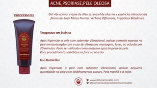 PSICODERM GEL
ACNE,PSORÍASE,PELE OLEOSA
Gel vibracional a base de óleo essencial de alecrim e essências vibracionais
florais de Bach Malus Pumila, Verbena Officinalis, Impatiens Balsâmica.
Terapeutas em Estética
Após higienizar a pele com sabonete Vibracional, aplicar camada espessa na
pele em associação com o uso de ultrassom, massagem, laser, ou oclusão por
20 minutos. Pode ser utilizado como máscara após limpeza de pele.
Para procedimentos estéticos na face ou no colo.
Uso Domiciliar
Após higienizar a pele com sabonete Vibracional, aplicar pequena
quantidade na pele com dedilhamentos suaves. Pela manhã e a noite.
 