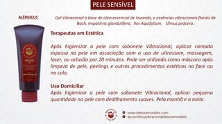 ALÉRGICUS
PELE SENSÍVEL
Gel Vibracional a base de óleo essencial de lavanda, e essências vibracionais florais de
Bach, Impatiens glandulífera, Ilex Aquifolium, Ulmus prócera.
Terapeutas em Estética
Após higienizar a pele com sabonete Vibracional, aplicar camada
espessa na pele em associação com o uso de ultrassom, massagem,
laser, ou oclusão por 20 minutos. Pode ser utilizado como máscara após
limpeza de pele, peelings e outros procedimentos estéticos na face ou
no colo.
Uso Domiciliar
Após higienizar a pele com sabonete Vibracional, aplicar pequena
quantidade na pele com dedilhamento suaves. Pela manhã e a noite.
 