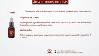 OLHARE
ÁREA DE OLHOS, OLHEIRAS
Óleo vegetal a base de Aloe vera, florais de Bach, Ulex europeus, Quercus robur.
Terapeutas em Estética
Após higienizar a pele com sabonete Vibracional, aplicar 1 a 2 gotas com movimentos
de dedilhamento nas regiões dos olhos.
Uso Domiciliar
Aplicar pequena quantidade na pele com movimentos suaves nas regiões dos olhos, 2
xs ao dia.
 