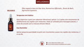 MELASMUS
MELASMAS
Óleo vegetal a base de Aloe Vera, Rosmarinus Officinalis, florais de Bach,
Agrimonia Eupatoria
Terapeutas em Estética
Após higienizar a pele com sabonete Vibracional, aplicar 1 a 2 gotas com movimentos de
dedilhamento nas regiões com melasmas. Pode ser utilizado para massagens faciais, e
antes da oclusão com a máscara Ativare Masck.
Uso Domiciliar
Aplicar pequena quantidade na pele com movimentos suaves nas regiões dos melasmas, 2
xs ao dia.
 