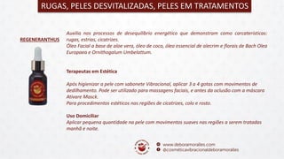 REGENERANTHUS
RUGAS, PELES DESVITALIZADAS, PELES EM TRATAMENTOS
Auxilia nos processos de desequilíbrio energético que demonstram como carcaterísticas:
rugas, estrias, cicatrizes.
Óleo Facial a base de aloe vera, óleo de coco, óleo essencial de alecrim e florais de Bach Olea
Europaea e Ornithogalum Umbelattum.
Terapeutas em Estética
Após higienizar a pele com sabonete Vibracional, aplicar 3 a 4 gotas com movimentos de
dedilhamento. Pode ser utilizado para massagens faciais, e antes da oclusão com a máscara
Ativare Masck.
Para procedimentos estéticos nas regiões de cicatrizes, colo e rosto.
Uso Domiciliar
Aplicar pequena quantidade na pele com movimentos suaves nas regiões a serem tratadas
manhã e noite.
 