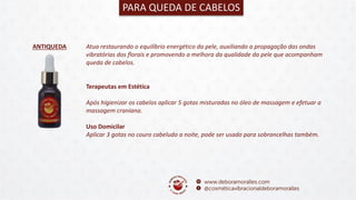 ANTIQUEDA
PARA QUEDA DE CABELOS
Atua restaurando o equilíbrio energético da pele, auxiliando a propagação das ondas
vibratórias dos florais e promovendo a melhora da qualidade da pele que acompanham
queda de cabelos.
Terapeutas em Estética
Após higienizar os cabelos aplicar 5 gotas misturadas no óleo de massagem e efetuar a
massagem craniana.
Uso Domicilar
Aplicar 3 gotas no couro cabeludo a noite, pode ser usado para sobrancelhas também.
 