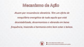 Atuam por ressonância vibratória. Têm um efeito de
reequilíbrio energético de tudo aquilo que está
desestabilizado, desarmonioso e vibrando em baixa
frequência, trazendo a harmonia entre bem estar e beleza.
 