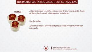 LIP BALM
QUEIMADURAS, LABIOS SECOS E CUTICULAS SECAS
A base de Cera de candelila, óleo essencial de alecrim e lavanda, florais
de Bach, floral de Bach Ornithogalum umbellatum.
Uso Domiciliar
Aplicar nos lábios e cutículas sempre que necessário para uma maior
hidratação.
 