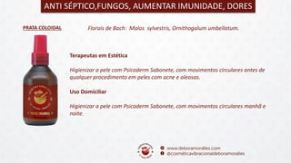 PRATA COLOIDAL
ANTI SÉPTICO,FUNGOS, AUMENTAR IMUNIDADE, DORES
Florais de Bach: Malos sylvestris, Ornithogalum umbellatum.
Terapeutas em Estética
Higienizar a pele com Psicoderm Sabonete, com movimentos circulares antes de
qualquer procedimento em peles com acne e oleosas.
Uso Domiciliar
Higienizar a pele com Psicoderm Sabonete, com movimentos circulares manhã e
noite.
 