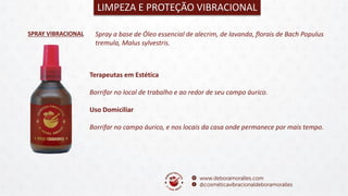 SPRAY VIBRACIONAL
LIMPEZA E PROTEÇÃO VIBRACIONAL
Spray a base de Óleo essencial de alecrim, de lavanda, florais de Bach Populus
tremula, Malus sylvestris.
Terapeutas em Estética
Borrifar no local de trabalho e ao redor de seu campo áurico.
Uso Domiciliar
Borrifar no campo áurico, e nos locais da casa onde permanece por mais tempo.
 