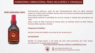 SPRAY VIBRACIONAL CHAIYL
Serve para acalmar crianças, melhorar a qualidade do sono.
HARMONIA VIBRACIONAL PARA MULHERES E CRIANÇAS
Extremamente poderoso, capaz de agir simultaneamente tanto na esfera espiritual
quanto na corpórea para combater diversos tipos de sintomas causados pelo desequilíbrio
entre corpo, mente e espírito.
Promovendo melhoria na qualidade do sono de crianças e redução dos desconfortos da
TPM.
Spray a base de Óleo essencial de laranja doce, de lavanda, florais de Bach Populus
tremula, Malus sylvestris, Gentian.
Terapeutas em Estética
Borrifar no local de trabalho e ao redor de seu campo áurico.
Uso Domiciliar
Borrifar no campo áurico, e nos locais da casa onde permanece por mais tempo,
principalmente no quarto antes de dormir.
 