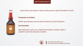 VIT C
ANTIOXDANTE
Spray tônico, para todos os tipos de pele promove ação antioxidante na pele.
Terapeutas em Estética
Utilizar após Peeling, antes da Ativare Masck ou do Gel Psicoderm.
Uso Domiciliar
Após higienizar a pele com o Sabonete Psicoderm, borrifar na face e
espalhar na pele até absorção completa.
 