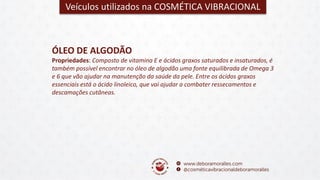 Veículos utilizados na COSMÉTICA VIBRACIONAL
ÓLEO DE ALGODÃO
Propriedades: Composto de vitamina E e ácidos graxos saturados e insaturados, é
também possível encontrar no óleo de algodão uma fonte equilibrada de Omega 3
e 6 que vão ajudar na manutenção da saúde da pele. Entre os ácidos graxos
essenciais está o ácido linoleico, que vai ajudar a combater ressecamentos e
descamações cutâneas.
 