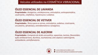 Veículos utilizados na COSMÉTICA VIBRACIONAL
ÓLEO ESSENCIAL DE VETIVER
Propriedades: Tônico para os nervos, antisséptico, sedativo, cicatrizante,
circulatório, afrodisíaco, antiinflamatório e analgésico.
ÓLEO ESSENCIAL DE LAVANDA
Propriedades: Analgésica, antidepressiva, antisséptica, antiespasmódica,
cicatrizante, citofilática, hipotensora e sedativa.
ÓLEO ESSENCIAL DE ALECRIM
Propriedades: Composto de ácido carnosólico, saponinas, taninos, flavonóides:
ação antibacteriana, diurética, reumatismal, anti-séptica e adstringente,
antioxidante, antinflamatorio.
 