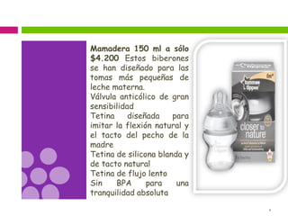 4
Mamadera 150 ml a sólo
$4.200 Estos biberones
se han diseñado para las
tomas más pequeñas de
leche materna.
Válvula anticólico de gran
sensibilidad
Tetina diseñada para
imitar la flexión natural y
el tacto del pecho de la
madre
Tetina de silicona blanda y
de tacto natural
Tetina de flujo lento
Sin BPA para una
tranquilidad absoluta
 