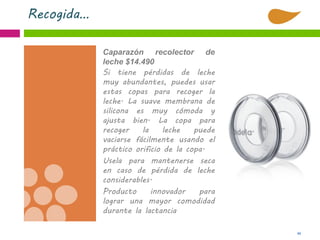 44
Recogida…
Caparazón recolector de
leche $14.490
Si tiene pérdidas de leche
muy abundantes, puedes usar
estas copas para recoger la
leche. La suave membrana de
silicona es muy cómoda y
ajusta bien. La copa para
recoger la leche puede
vaciarse fácilmente usando el
práctico orificio de la copa.
Usela para mantenerse seca
en caso de pérdida de leche
considerables.
Producto innovador para
lograr una mayor comodidad
durante la lactancia
 