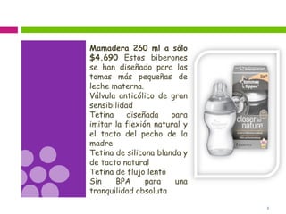 5
Mamadera 260 ml a sólo
$4.690 Estos biberones
se han diseñado para las
tomas más pequeñas de
leche materna.
Válvula anticólico de gran
sensibilidad
Tetina diseñada para
imitar la flexión natural y
el tacto del pecho de la
madre
Tetina de silicona blanda y
de tacto natural
Tetina de flujo lento
Sin BPA para una
tranquilidad absoluta
 
