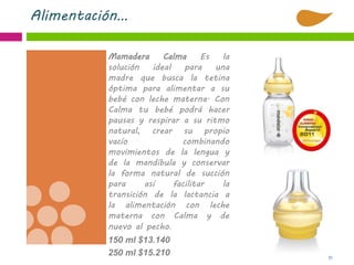 51
Alimentación…
Mamadera Calma Es la
solución ideal para una
madre que busca la tetina
óptima para alimentar a su
bebé con leche materna. Con
Calma tu bebé podrá hacer
pausas y respirar a su ritmo
natural, crear su propio
vacío combinando
movimientos de la lengua y
de la mandíbula y conservar
la forma natural de succión
para así facilitar la
transición de la lactancia a
la alimentación con leche
materna con Calma y de
nuevo al pecho.
150 ml $13.140
250 ml $15.210
 