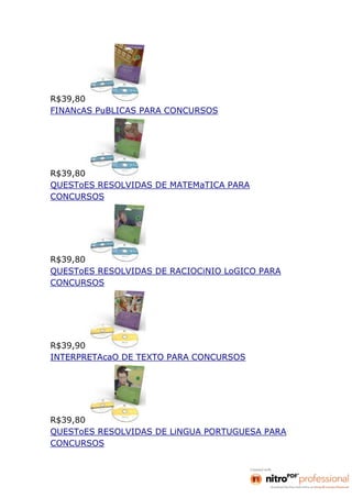R$39,80
FINANcAS PuBLICAS PARA CONCURSOS




R$39,80
QUESToES RESOLVIDAS DE MATEMaTICA PARA
CONCURSOS




R$39,80
QUESToES RESOLVIDAS DE RACIOCiNIO LoGICO PARA
CONCURSOS




R$39,90
INTERPRETAcaO DE TEXTO PARA CONCURSOS




R$39,80
QUESToES RESOLVIDAS DE LiNGUA PORTUGUESA PARA
CONCURSOS
 