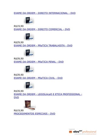 EXAME DA ORDEM - DIREITO INTERNACIONAL - DVD




R$19,90
EXAME DA ORDEM - DIREITO COMERCIAL - DVD




R$29,90
EXAME DA ORDEM - PRaTICA TRABALHISTA - DVD




R$39,90
EXAME DA ORDEM - PRaTICA PENAL - DVD




R$39,90
EXAME DA ORDEM - PRaTICA CIVIL - DVD




R$39,90
EXAME DA ORDEM - LEGISLAcaO E ETICA PROFISSIONAL -
DVD




R$19,90
PROCEDIMENTOS ESPECIAIS - DVD
 