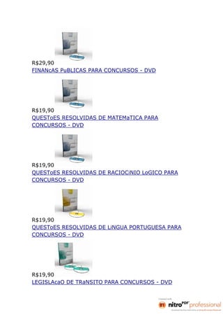 R$29,90
FINANcAS PuBLICAS PARA CONCURSOS - DVD




R$19,90
QUESToES RESOLVIDAS DE MATEMaTICA PARA
CONCURSOS - DVD




R$19,90
QUESToES RESOLVIDAS DE RACIOCiNIO LoGICO PARA
CONCURSOS - DVD




R$19,90
QUESToES RESOLVIDAS DE LiNGUA PORTUGUESA PARA
CONCURSOS - DVD




R$19,90
LEGISLAcaO DE TRaNSITO PARA CONCURSOS - DVD
 