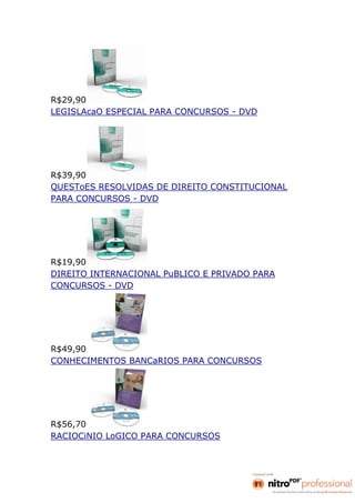 R$29,90
LEGISLAcaO ESPECIAL PARA CONCURSOS - DVD




R$39,90
QUESToES RESOLVIDAS DE DIREITO CONSTITUCIONAL
PARA CONCURSOS - DVD




R$19,90
DIREITO INTERNACIONAL PuBLICO E PRIVADO PARA
CONCURSOS - DVD




R$49,90
CONHECIMENTOS BANCaRIOS PARA CONCURSOS




R$56,70
RACIOCiNIO LoGICO PARA CONCURSOS
 