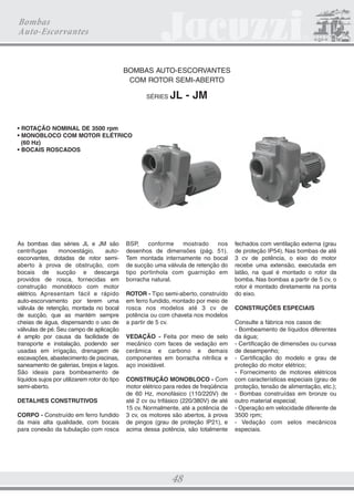 CATALOGO 21.5X28 22.01.2009 Final

3/18/09

4:42 PM

Page 38

Bombas Centrífugas

BOMBAS CENTRÍFUGAS COM INJETOR INTERNO
SÉRIE

C

• ROTAÇÃO NOMINAL DE 3500 rpm
• MONOBLOCO COM MOTOR
ELÉTRICO (60 Hz)
• BOCAIS ROSCADOS

As bombas da série C são monobloco,
centrífugas, monoestágio com injetor
interno. O injetor interno, fornecido
separadamente em um kit (série KC)
com válvula de retenção horizontal ou
válvula de pé, faz com que a bomba
funcione como auto-escorvante ou
centrífuga, respectivamente. As bombas
da série C, por terem injetor interno,
produzem maior altura manométrica do
que outras bombas com a mesma
potência. São construídas em ferro
fundido, com difusor interno em
policarbonato e rotor em Noryl reforçado
com fibra de vidro. A vedação junto ao
eixo é feita por selo mecânico. Os bocais
para conexão da tubulação são dotados

de rosca BSP (1.1/4” na sucção e 3/4”
na descarga). São disponíveis com
motor elétrico de acionamento para
redes de energia elétrica com
freqüência de 60 Hz, monofásicas
(110/220 V) ou trifásicas (220/380 V).
Normalmente os motores são abertos à
prova de pingos (grau de proteção IP21).
As bombas da série C, por suas
características, são adequadas para

sistemas de pressão que utilizam
tanques hidropneumáticos Yellow Jet.
Operam com alturas de sucção de até
7 m e pressões máximas de trabalho de
até 6 kgf/cm2. Seu desempenho (vazão e
altura manométrica) depende do kit
utilizado, conforme pode ser observado
nos gráficos e tabelas de seleção.

KITS DO INJETOR
SÉRIE KC
Os kits da série KC, utilizados nas bombas
da série C, são compostos de um conjunto
injetor (montado lateralmente no corpo da

bomba) e uma válvula de retenção
horizontal (modelo 160E) ou válvula de pé
(modelo 143E). O conjunto injetor é

ILUSTRAÇÃO

construído em latão e ABS, a válvula
160E, em ferro fundido e latão, e a válvula
143E, em ferro fundido, latão e ABS.

KIT DO INJETOR

VÁLVULA

KCL160E

VÁLVULA

BOMBA AUTO-ESCORVANTE

UTILIZAÇÃO

KCM160E

DE RETENÇÃO

OU BOMBA AFOGADA EM

KCH160E

HORIZONTAL

SISTEMA DE PRESSÃO

VÁLVULA DE PÉ 143E

BOMBA CENTRÍFUGA

KCL143E
KCM143E
KCH143E

38

 