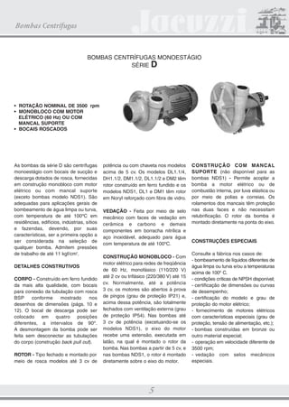 CATALOGO 21.5X28 22.01.2009 Final

3/18/09

4:41 PM

Page 5

Bombas Centrífugas

BOMBAS CENTRÍFUGAS MONOESTÁGIO
SÉRIE D

• ROTAÇÃO NOMINAL DE 3500 rpm
• MONOBLOCO COM MOTOR
ELÉTRICO (60 Hz) OU COM
MANCAL SUPORTE
• BOCAIS ROSCADOS

As bombas da série D são centrífugas
monoestágio com bocais de sucção e
descarga dotados de rosca, fornecidas
em construção monobloco com motor
elétrico ou com mancal suporte
(exceto bombas modelo NDS1). São
adequadas para aplicações gerais de
bombeamento de água limpa ou turva,
com temperatura de até 100ºC em
residências, edifícios, indústrias, sítios
e fazendas, devendo, por suas
características, ser a primeira opção a
ser considerada na seleção de
qualquer bomba. Admitem pressões
de trabalho de até 11 kgf/cm2.
DETALHES CONSTRUTIVOS
CORPO - Construído em ferro fundido
da mais alta qualidade, com bocais
para conexão da tubulação com rosca
BSP
conforme
mostrado
nos
desenhos de dimensões (págs. 10 e
12). O bocal de descarga pode ser
colocado em quatro posições
diferentes, a intervalos de 90º.
A desmontagem da bomba pode ser
feita sem desconectar as tubulações
do corpo (construção back pull out).
ROTOR - Tipo fechado e montado por
meio de rosca modelos até 3 cv de

potência ou com chaveta nos modelos
acima de 5 cv. Os modelos DL1.1/4,
DH1.1/2, DM1.1/2, DL1.1/2 e DM2 têm
rotor construído em ferro fundido e os
modelos NDS1, DL1 e DM1 têm rotor
em Noryl reforçado com fibra de vidro.
VEDAÇÃO - Feita por meio de selo
mecânico com faces de vedação em
cerâmica e carbono e demais
componentes em borracha nitrílica e
aço inoxidável, adequado para água
com temperatura de até 100ºC.
CONSTRUÇÃO MONOBLOCO - Com
motor elétrico para redes de freqüência
de 60 Hz, monofásico (110/220 V)
até 2 cv ou trifásico (220/380 V) até 15
cv. Normalmente, até a potência
3 cv, os motores são abertos à prova
de pingos (grau de proteção IP21) e,
acima dessa potência, são totalmente
fechados com ventilação externa (grau
de proteção IP54). Nas bombas até
3 cv de potência (excetuando-se os
modelos NDS1), o eixo do motor
recebe uma extensão, executada em
latão, na qual é montado o rotor da
bomba. Nas bombas a partir de 5 cv, e
nas bombas NDS1, o rotor é montado
diretamente sobre o eixo do motor.

5

CONSTRUÇÃO COM MANCAL
SUPORTE (não disponível para as
bombas NDS1) - Permite acoplar a
bomba a motor elétrico ou de
combustão interna, por luva elástica ou
por meio de polias e correias. Os
rolamentos dos mancais têm proteção
nas duas faces e não necessitam
relubrificação. O rotor da bomba é
montado diretamente na ponta do eixo.

CONSTRUÇÕES ESPECIAIS
Consulte a fábrica nos casos de:
- bombeamento de líquidos diferentes de
água limpa ou turva e/ou a temperaturas
acima de 100º C.
- condições críticas de NPSH disponível;
- certificação de dimensões ou curvas
de desempenho;
- certificação do modelo e grau de
proteção do motor elétrico;
- fornecimento de motores elétricos
com características especiais (grau de
proteção, tensão de alimentação, etc.);
- bombas construídas em bronze ou
outro material especial;
- operação em velocidade diferente de
3500 rpm;
- vedação com selos mecânicos
especiais.

 