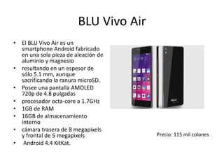 BLU Vivo Air
• El BLU Vivo Air es un
smartphone Android fabricado
en una sola pieza de aleación de
aluminio y magnesio
• resultando en un espesor de
sólo 5.1 mm, aunque
sacrificando la ranura microSD.
• Posee una pantalla AMOLED
720p de 4.8 pulgadas
• procesador octa-core a 1.7GHz
• 1GB de RAM
• 16GB de almacenamiento
interno
• cámara trasera de 8 megapixels
y frontal de 5 megapixels
• Android 4.4 KitKat.
Precio: 115 mil colones
 