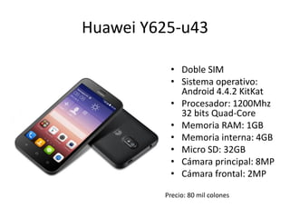 Huawei Y625-u43
• Doble SIM
• Sistema operativo:
Android 4.4.2 KitKat
• Procesador: 1200Mhz
32 bits Quad-Core
• Memoria RAM: 1GB
• Memoria interna: 4GB
• Micro SD: 32GB
• Cámara principal: 8MP
• Cámara frontal: 2MP
Precio: 80 mil colones
 