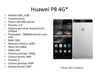 Huawei P8 4G*
• Modelo GRA_UL00
• Caracteristicas:
• Precio: 239.000 colones
• Pantalla: 5,2"
• Sistema operativo: Android 5.0.2
Lollipop
• Procesador: 2000Mhz 64 bits octa-
core
• RAM: 3GB
• Memoria Interna: 16GB
• Micro SD:128GB
• Doble SIM
• Cámara principal: 13Mp
• Cámara frontal: 8MP
• Pantalla 5"
• Cámara principal: 8MP
• Cámara frontal: 2MP Precio: 235 mi colones
 