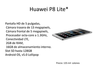 Huawei P8 Lite*
Pantalla HD de 5 pulgadas,
Cámara trasera de 13 megapixels,
Cámara frontal de 5 megapixels,
Procesador octa-core a 1.3GHz,
Conectividad LTE,
2GB de RAM,
16GB de almacenamiento interno.
Slot SD hasta 128GB
Android OS, v5.0 Lollipop
Precio: 135 mil colones
 