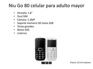 Niu Go 80 celular para adulto mayor
• Pantalla: 1.8"
• Dual SIM
• Cámara: 1.3MP
• Soporta memoria SD hasta 2GB
• Teclas grandes
• Botón SOS
• Linterna
Precio: 25 mil colones
 