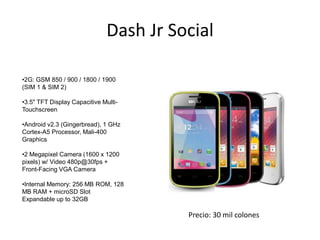 Dash Jr Social
•2G: GSM 850 / 900 / 1800 / 1900
(SIM 1 & SIM 2)
•3.5" TFT Display Capacitive Multi-
Touchscreen
•Android v2.3 (Gingerbread), 1 GHz
Cortex-A5 Processor, Mali-400
Graphics
•2 Megapixel Camera (1600 x 1200
pixels) w/ Video 480p@30fps +
Front-Facing VGA Camera
•Internal Memory: 256 MB ROM, 128
MB RAM + microSD Slot
Expandable up to 32GB
Precio: 30 mil colones
 