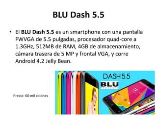 BLU Dash 5.5
• El BLU Dash 5.5 es un smartphone con una pantalla
FWVGA de 5.5 pulgadas, procesador quad-core a
1.3GHz, 512MB de RAM, 4GB de almacenamiento,
cámara trasera de 5 MP y frontal VGA, y corre
Android 4.2 Jelly Bean.
Precio: 60 mil colones
 