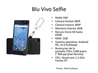 Blu Vivo Selfie
• Doble SIM
• Cámara frontal: 8MP
• Cámara trasera: 8MP
• Memoria Interna: 8GB
• Ranura micro SD hasta
64GB
• RAM: 1GB
• Sistema operativo: Android
OS, v5.0 (Lollipop)
• Resolucion de la
pantalla:720 x 1280 pixels
(~306 ppi pixel density)
• CPU: Quad-core 1.3 GHz
Cortex-A7
Precio: 95mil colones
 