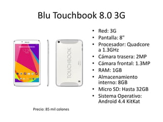 Blu Touchbook 8.0 3G
• Red: 3G
• Pantalla: 8"
• Procesador: Quadcore
a 1.3GHz
• Cámara trasera: 2MP
• Cámara frontal: 1.3MP
• RAM: 1GB
• Almacenamiento
interno: 8GB
• Micro SD: Hasta 32GB
• Sistema Operativo:
Android 4.4 KitKat
Precio: 85 mil colones
 
