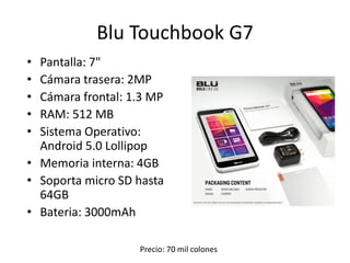 Blu Touchbook G7
• Pantalla: 7"
• Cámara trasera: 2MP
• Cámara frontal: 1.3 MP
• RAM: 512 MB
• Sistema Operativo:
Android 5.0 Lollipop
• Memoria interna: 4GB
• Soporta micro SD hasta
64GB
• Bateria: 3000mAh
Precio: 70 mil colones
 