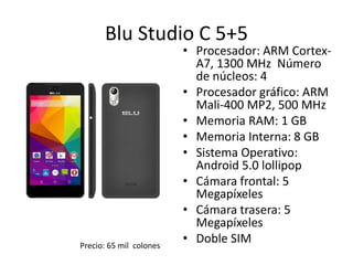 Blu Studio C 5+5
• Procesador: ARM Cortex-
A7, 1300 MHz Número
de núcleos: 4
• Procesador gráfico: ARM
Mali-400 MP2, 500 MHz
• Memoria RAM: 1 GB
• Memoria Interna: 8 GB
• Sistema Operativo:
Android 5.0 lollipop
• Cámara frontal: 5
Megapíxeles
• Cámara trasera: 5
Megapíxeles
• Doble SIM
Precio: 65 mil colones
 