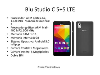 Blu Studio C 5+5 LTE
• Procesador: ARM Cortex-A7,
1300 MHz Número de núcleos:
4
• Procesador gráfico: ARM Mali-
400 MP2, 500 MHz
• Memoria RAM: 1 GB
• Memoria Interna: 8 GB
• Sistema Operativo: Android 5.0
lollipop
• Cámara frontal: 5 Megapíxeles
• Cámara trasera: 5 Megapíxeles
• Doble SIM
Precio: 75 mil colones
 