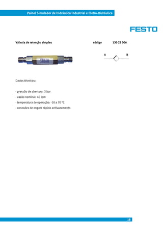 Painel Simulador de Hidráulica Industrial e Eletro-Hidráulica




Válvula de retenção simples                             código           130 23 006



                                                                 A                B




Dados técnicos:


- pressão de abertura: 3 bar
- vazão nominal: 40 lpm
- temperatura de operação: -10 a 70 °C
- conexões de engate rápido antivazamento




                                                                                      18
 