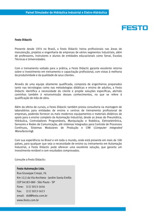 Painel Simulador de Hidráulica Industrial e Eletro-Hidráulica




Festo Didactic


Presente desde 1974 no Brasil, a Festo Didactic treina profissionais nas áreas de
manutenção, projetos e engenharia de empresas de vários segmentos industriais, além
de professores, instrutores e alunos de entidades educacionais como Senai, Escolas
Técnicas e Universidades.


Com o treinamento voltado para a prática, a Festo Didactic garante excelente retorno
sobre o investimento em treinamento e capacitação profissional, com vistas à melhoria
da produtividade e da qualidade de seus clientes.


Através de uma equipe altamente qualificada, composta de engenheiros preparados
tanto nas tecnologias como nas metodologias didáticas e ensino de adultos, a Festo
Didactic identifica a necessidade do cliente e propõe soluções específicas, abrindo
caminhos também à retransmissão desses conhecimentos, no que se refere à
qualificação de mão de obra.


Além da oferta de cursos, a Festo Didactic também presta consultoria na montagem de
laboratórios para entidades de ensino e centros de treinamento profissional de
empresas, podendo fornecer os mais modernos equipamentos e materiais didáticos de
apoio para o ensino completo da Automação Industrial, desde as áreas de Pneumática,
Hidráulica, Controladores Programáveis, Manipulação e Robótica, Eletroeletrônica,
Sensores e Redes de Comunicação, até sistemas integrados para Controle de Processos
Contínuos, Sistemas Modulares de Produção e CIM (Computer Integrated
Manufacturing).

Com sua experiência no Brasil e em todo o mundo, onde está presente em mais de 100
países, para qualquer que seja a necessidade de ensino ou treinamento em Automação
Industrial, a Festo Didactic pode oferecer uma excelente solução, que garanta um
investimento rentável e com resultados comprovados.


Consulte a Festo Didactic:


 Festo Automação Ltda.
 Rua Giuseppe Crespi, 76
 Km 12,5 da Via Anchieta - Jardim Santa Emília
 CEP 04183-080 - São Paulo - SP
 Fone: (11) 5013-1616
 Fax:    (11) 5013-1613
 email: did@festo.com.br
 www.festo.com.br
 