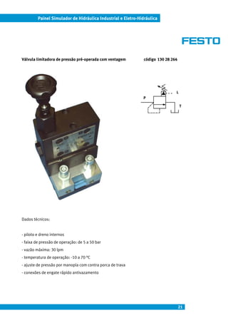 Painel Simulador de Hidráulica Industrial e Eletro-Hidráulica




Válvula limitadora de pressão pré-operada com ventagem         código 130 28 264




                                                                               L
                                                              P

                                                                                   T




Dados técnicos:


- piloto e dreno internos
- faixa de pressão de operação: de 5 a 50 bar
- vazão máxima: 30 lpm
- temperatura de operação: -10 a 70 °C
- ajuste de pressão por manopla com contra porca de trava
- conexões de engate rápido antivazamento




                                                                                   21
 