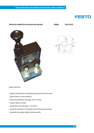 Painel Simulador de Hidráulica Industrial e Eletro-Hidráulica




Válvula de seqüência de pressão pré-operada                     código   130 23 013




                                                                                  L



                                                                  P               A




Dados técnicos:


- válvula de retenção incorporada para permitir retorno livre
- piloto interno e dreno externo
- faixa de pressão de operação: de 5 a 50 bar
- vazão máxima: 30 lpm
- temperatura de operação: -10 a 70 °C
- ajuste de pressão por manopla com contra porca de trava
- conexões de engate rápido antivazamento




                                                                                      24
 