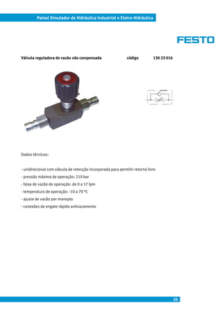 Painel Simulador de Hidráulica Industrial e Eletro-Hidráulica




Válvula reguladora de vazão não compensada                    código         130 23 016




Dados técnicos:


- unidirecional com válvula de retenção incorporada para permitir retorno livre
- pressão máxima de operação: 210 bar
- faixa de vazão de operação: de 0 a 17 lpm
- temperatura de operação: -10 a 70 °C
- ajuste de vazão por manopla
- conexões de engate rápido antivazamento




                                                                                          26
 