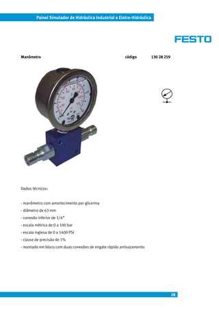 Painel Simulador de Hidráulica Industrial e Eletro-Hidráulica




Manômetro                                               código           130 28 259




Dados técnicos:


- manômetro com amortecimento por glicerina
- diâmetro de 63 mm
- conexão inferior de 1/4”
- escala métrica de 0 a 100 bar
- escala inglesa de 0 a 1400 PSI
- classe de precisão de 1%
- montado em bloco com duas conexões de engate rápido antivazamento




                                                                                      28
 