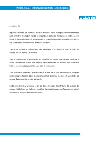 Painel Simulador de Hidráulica Industrial e Eletro-Hidráulica




Apresentação


O painel simulador de Hidráulica e Eletro-Hidráulica Festo foi especialmente desenhado
para permitir a montagem rápida de circuitos de comando hidráulicos e elétricos, com
vistas ao desenvolvimento de ensaios práticos que complementam o aprendizado teórico
dos conceitos de Automatização Hidráulica Industrial.


Trata-se de um recurso indispensável para a formação profissional, em todos os níveis de
estudo: básico, técnico e acadêmico.


Todo o equipamento foi estruturado em módulos, permitindo que a Escola configure o
painel simulador de acordo com o nível e aprofundamento nos estudos, dos conteúdos
básicos aos avançados, conforme suas reais necessidades.


Tudo isso com a garantia da qualidade Festo, a mais de 35 anos desenvolvendo soluções
para uma aprendizagem rápida e uma compreensão profunda dos conceitos, em todos os
campos da automatização e da tecnologia.


Serão apresentados, a seguir, todos os dados técnicos da estrutura, da unidade de
energia hidráulica e de todos os módulos disponíveis para a configuração do painel
simulador de Hidráulica e Eletro-Hidráulica.




                                                                                       4
 
