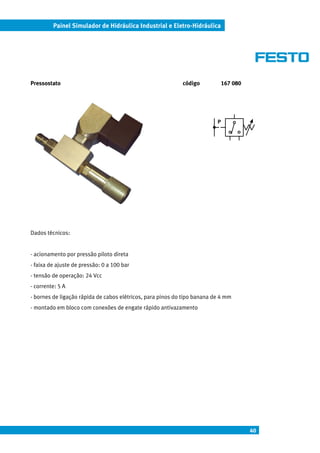 Painel Simulador de Hidráulica Industrial e Eletro-Hidráulica




Pressostato                                                 código            167 080




                                                                          P




Dados técnicos:


- acionamento por pressão piloto direta
- faixa de ajuste de pressão: 0 a 100 bar
- tensão de operação: 24 Vcc
- corrente: 5 A
- bornes de ligação rápida de cabos elétricos, para pinos do tipo banana de 4 mm
- montado em bloco com conexões de engate rápido antivazamento




                                                                                        40
 